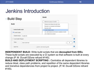 Jenkins Introduction
• Build Step
27/11/2020 Continuous Delivery 10
INDEPENDENT BUILD: Write build scripts that are decoupled from IDEs.
These build scripts are executed by a CI system so that software is built at every
change (P. M. Duvall DZone refcard #145).
BUILD AND DEPLOYMENT SCRIPTING : Centralize all dependent libraries to
reduce bloat, class path problems, and repetition of the same dependent libraries
and transitive dependencies from project to project. (P. M. Duvall DZone refcard
#145).
 