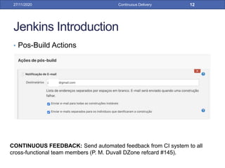 Jenkins Introduction
• Pos-Build Actions
27/11/2020 Continuous Delivery 12
CONTINUOUS FEEDBACK: Send automated feedback from CI system to all
cross-functional team members (P. M. Duvall DZone refcard #145).
 