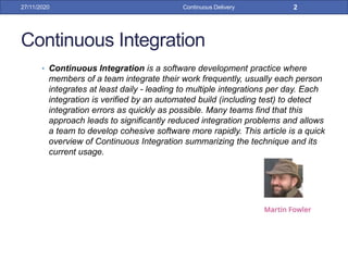 Continuous Integration
• Continuous Integration is a software development practice where
members of a team integrate their work frequently, usually each person
integrates at least daily - leading to multiple integrations per day. Each
integration is verified by an automated build (including test) to detect
integration errors as quickly as possible. Many teams find that this
approach leads to significantly reduced integration problems and allows
a team to develop cohesive software more rapidly. This article is a quick
overview of Continuous Integration summarizing the technique and its
current usage.
27/11/2020 Continuous Delivery 2
 
