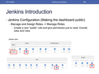 Jenkins Introduction
• Jenkins Configuration (Making the dashboard public)
• Manage and Assign Roles -> Manage Roles
• Create a new “public” role and give permission just to read: Overall,
Jobs and View.
27/11/2020 Continuous Delivery 21
 