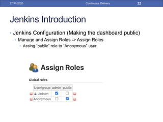 Jenkins Introduction
• Jenkins Configuration (Making the dashboard public)
• Manage and Assign Roles -> Assign Roles
• Assing “public” role to “Anonymous” user
27/11/2020 Continuous Delivery 22
 