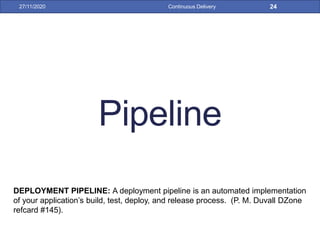 Pipeline
27/11/2020 Continuous Delivery 24
DEPLOYMENT PIPELINE: A deployment pipeline is an automated implementation
of your application’s build, test, deploy, and release process. (P. M. Duvall DZone
refcard #145).
 