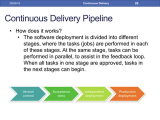 Continuous Delivery Pipeline
• How does it works?
• The software deployment is divided into different
stages, where the tasks (jobs) are performed in each
of these stages. At the same stage, tasks can be
performed in parallel, to assist in the feedback loop.
When all tasks in one stage are approved, tasks in
the next stages can begin.
28/09/16 Continuous Delivery 26
 