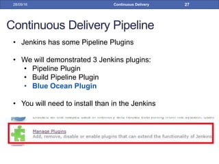 Continuous Delivery Pipeline
• Jenkins has some Pipeline Plugins
• We will demonstrated 3 Jenkins plugins:
• Pipeline Plugin
• Build Pipeline Plugin
• Blue Ocean Plugin
• You will need to install than in the Jenkins
28/09/16 Continuous Delivery 27
 