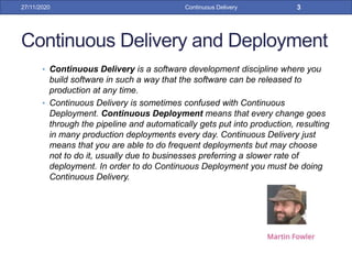 Continuous Delivery and Deployment
• Continuous Delivery is a software development discipline where you
build software in such a way that the software can be released to
production at any time.
• Continuous Delivery is sometimes confused with Continuous
Deployment. Continuous Deployment means that every change goes
through the pipeline and automatically gets put into production, resulting
in many production deployments every day. Continuous Delivery just
means that you are able to do frequent deployments but may choose
not to do it, usually due to businesses preferring a slower rate of
deployment. In order to do Continuous Deployment you must be doing
Continuous Delivery.
27/11/2020 Continuous Delivery 3
 