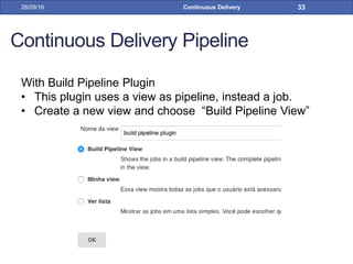 Continuous Delivery Pipeline
With Build Pipeline Plugin
• This plugin uses a view as pipeline, instead a job.
• Create a new view and choose “Build Pipeline View”
28/09/16 Continuous Delivery 33
 