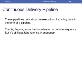 Continuous Delivery Pipeline
These pipelines only show the execution of existing Jobs in
the form of a pipeline.
That is, they organize the visualization of Jobs in sequence.
But it's still just Jobs running in sequence
28/09/16 Continuous Delivery 36
 