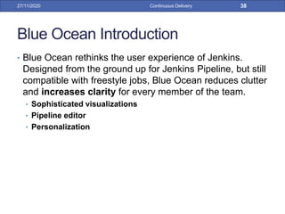Blue Ocean Introduction
• Blue Ocean rethinks the user experience of Jenkins.
Designed from the ground up for Jenkins Pipeline, but still
compatible with freestyle jobs, Blue Ocean reduces clutter
and increases clarity for every member of the team.
• Sophisticated visualizations
• Pipeline editor
• Personalization
27/11/2020 Continuous Delivery 38
 