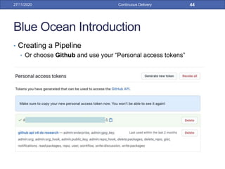 Blue Ocean Introduction
• Creating a Pipeline
• Or choose Github and use your “Personal access tokens”
27/11/2020 Continuous Delivery 44
 