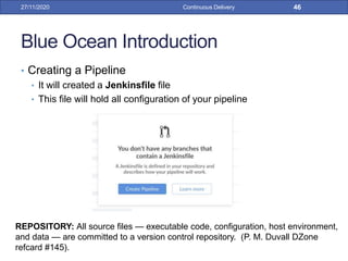 Blue Ocean Introduction
• Creating a Pipeline
• It will created a Jenkinsfile file
• This file will hold all configuration of your pipeline
27/11/2020 Continuous Delivery 46
REPOSITORY: All source files — executable code, configuration, host environment,
and data — are committed to a version control repository. (P. M. Duvall DZone
refcard #145).
 
