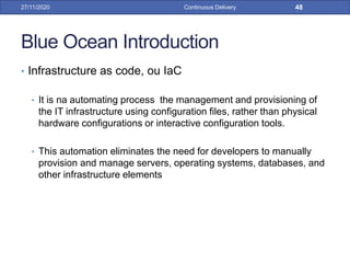 Blue Ocean Introduction
• Infrastructure as code, ou IaC
• It is na automating process the management and provisioning of
the IT infrastructure using configuration files, rather than physical
hardware configurations or interactive configuration tools.
• This automation eliminates the need for developers to manually
provision and manage servers, operating systems, databases, and
other infrastructure elements
27/11/2020 Continuous Delivery 48
 