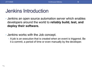 Jenkins Introduction
• Jenkins an open source automation server which enables
developers around the world to reliably build, test, and
deploy their software.
• Jenkins works with the Job concept.
• A job is an execution that is created when an event is triggered. Be
it a commit, a period of time or even manually by the developer.
27/11/2020 Continuous Delivery 5
root
12345678
 