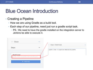 Blue Ocean Introduction
• Creating a Pipeline
• How we are using Gradle as a build tool.
• Each step of our pipeline, need just run a gradle script task.
• PS.: We need to have the gradle installed on the integration server to
Jenkins be able to execute it.
27/11/2020 Continuous Delivery 54
 