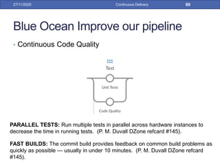 Blue Ocean Improve our pipeline
• Continuous Code Quality
27/11/2020 Continuous Delivery 60
PARALLEL TESTS: Run multiple tests in parallel across hardware instances to
decrease the time in running tests. (P. M. Duvall DZone refcard #145).
FAST BUILDS: The commit build provides feedback on common build problems as
quickly as possible — usually in under 10 minutes. (P. M. Duvall DZone refcard
#145).
 