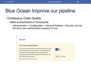 Blue Ocean Improve our pipeline
• Continuous Code Quality
• Allow Authentication in Sonarqube
• Administration > Configuration > General Settings > Security, and set
the force user authentication property to true
27/11/2020 Continuous Delivery 67
 