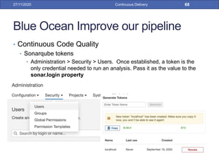 Blue Ocean Improve our pipeline
• Continuous Code Quality
• Sonarqube tokens
• Administration > Security > Users. Once established, a token is the
only credential needed to run an analysis. Pass it as the value to the
sonar.login property
27/11/2020 Continuous Delivery 68
 