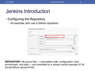 Jenkins Introduction
• Configuring the Repository
• As example, let’s use a Github repository
27/11/2020 Continuous Delivery 7
REPOSITORY: All source files — executable code, configuration, host
environment, and data — are committed to a version control repositor (P. M.
Duvall DZone refcard #145).
 
