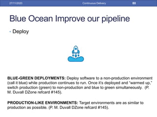 Blue Ocean Improve our pipeline
• Deploy
27/11/2020 Continuous Delivery 80
BLUE-GREEN DEPLOYMENTS: Deploy software to a non-production environment
(call it blue) while production continues to run. Once it’s deployed and “warmed up,”
switch production (green) to non-production and blue to green simultaneously. (P.
M. Duvall DZone refcard #145).
PRODUCTION-LIKE ENVIRONMENTS: Target environments are as similar to
production as possible. (P. M. Duvall DZone refcard #145).
 