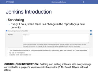 Jenkins Introduction
• Scheduling
• Every 1 hour, when there is a change in the repository (a new
commit)
27/11/2020 Continuous Delivery 9
CONTINUOUS INTEGRATION: Building and testing software with every change
committed to a project’s version control repositor (P. M. Duvall DZone refcard
#145).
 