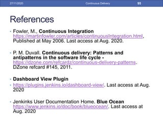 References
• Fowler, M., Continuous Integration
https://martinfowler.com/articles/continuousIntegration.html,
Published at May 2006. Last access at Aug. 2020.
• P. M. Duvall. Continuous delivery: Patterns and
antipatterns in the software life cycle -
https://dzone.com/refcardz/continuous-delivery-patterns.
DZone refcard #145, 2011.
• Dashboard View Plugin
• https://plugins.jenkins.io/dashboard-view/. Last access at Aug.
2020
• Jenkinks User Documentation Home. Blue Ocean
https://www.jenkins.io/doc/book/blueocean/. Last access at
Aug. 2020
27/11/2020 Continuous Delivery 95
 