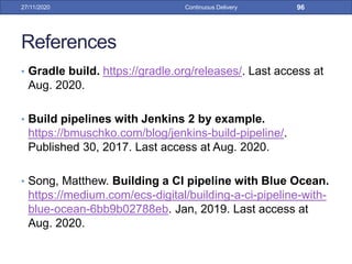 References
• Gradle build. https://gradle.org/releases/. Last access at
Aug. 2020.
• Build pipelines with Jenkins 2 by example.
https://bmuschko.com/blog/jenkins-build-pipeline/.
Published 30, 2017. Last access at Aug. 2020.
• Song, Matthew. Building a CI pipeline with Blue Ocean.
https://medium.com/ecs-digital/building-a-ci-pipeline-with-
blue-ocean-6bb9b02788eb. Jan, 2019. Last access at
Aug. 2020.
27/11/2020 Continuous Delivery 96
 