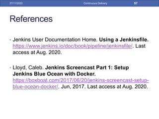 References
• Jenkins User Documentation Home. Using a Jenkinsfile.
https://www.jenkins.io/doc/book/pipeline/jenkinsfile/. Last
access at Aug. 2020.
• Lloyd, Caleb. Jenkins Screencast Part 1: Setup
Jenkins Blue Ocean with Docker.
https://boxboat.com/2017/06/20/jenkins-screencast-setup-
blue-ocean-docker/. Jun, 2017. Last access at Aug. 2020.
27/11/2020 Continuous Delivery 97
 