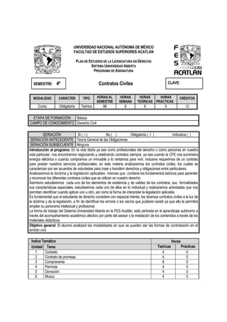 UNIVERSIDAD NACIONAL AUTÓNOMA DE MÉXICO
FACULTAD DE ESTUDIOS SUPERIORES ACATLÁN
PLAN DE ESTUDIOS DE LA LICENCIATURA EN DERECHO
SISTEMA UNIVERSIDAD ABIERTA
PROGRAMA DE ASIGNATURA
SEMESTRE: 4º Contratos Civiles CLAVE:
MODALIDAD CARÁCTER TIPO HORAS AL
SEMESTRE
HORAS
SEMANA
HORAS
TEÓRICAS
HORAS
PRÁCTICAS
CRÉDITOS
Curso Obligatoria Teórica 96 6 6 0 12
ETAPA DE FORMACIÓN Básica
CAMPO DE CONOCIMIENTO Derecho Civil
SERIACIÓN Si ( √ ) No ( ) Obligatoria ( √ ) Indicativa ( )
SERIACIÓN ANTECEDENTE Teoría General de las Obligaciones
SERIACIÓN SUBSECUENTE Ninguna
Introducción al programa: En la vida diaria ya sea como profesionales del derecho o como personas en nuestra
vida particular, nos encontramos negociando y celebrando contratos siempre, ya sea cuando la CFE nos suministra
energía eléctrica o cuando compramos un inmueble o lo rentamos para vivir, inclusive requerimos de un contrato
para prestar nuestros servicios profesionales; en esta materia analizaremos los contratos civiles, los cuales se
caracterizan por ser acuerdos de voluntades para crear y transferir derechos y obligaciones entre particulares.
Analizaremos la doctrina y la legislación aplicables mismas que contiene los fundamentos teóricos para aprender
y reconocer los diferentes contratos civiles que se utilizan en nuestro derecho.
Asimismo estudiaremos cada uno de los elementos de existencia y de validez de los contratos, sus formalidades
sus características especiales, estudiaremos cada uno de ellos en lo individual y realizaremos actividades que nos
permitan identificar cuando aplicar uno u otro, así como la forma de interpretar la legislación aplicable.
Es fundamental que el estudiante de derecho considere con especial interés, los diversos contratos civiles a la luz de
la doctrina y de la legislación, a fin de identificar los errores o los vacíos que pudieren existir ya que ello le permitirá
ampliar su panorama intelectual y profesional.
La forma de trabajo del Sistema Universidad Abierta en la FES Acatlán, está centrada en el aprendizaje autónomo a
través del acompañamiento académico afectivo por parte del asesor y la mediación de los contenidos a través de los
materiales didácticos.
Objetivo general: El alumno analizará las modalidades en que se pueden dar las formas de contratación en el
ámbito civil.
Índice Temático Horas
Unidad Tema Teóricas Prácticas
1 Contrato 4 0
2 Contrato de promesa 4 0
3 Compraventa 8 0
4 Permuta 4 0
5 Donación 4 0
6 Mutuo 4 0
 
