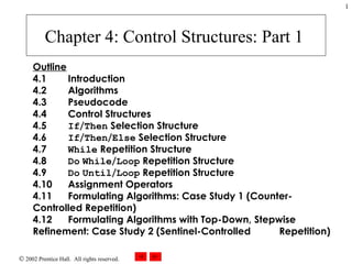 Chapter 4 : Control Structures: Part 1   Outline 4.1   Introduction 4.2   Algorithms  4.3   Pseudocode 4.4   Control Structures  4.5   If / Then  Selection Structure  4.6   If / Then / Else  Selection Structure  4.7   While  Repetition Structure  4.8   Do   While / Loop  Repetition Structure  4.9   Do   Until / Loop  Repetition Structure  4.10   Assignment Operators  4.11   Formulating Algorithms: Case Study 1 (Counter- Controlled Repetition)  4.12   Formulating Algorithms with Top-Down, Stepwise  Refinement: Case Study 2 (Sentinel-Controlled  Repetition)  