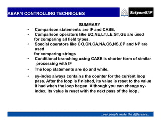 ABAP/4 CONTROLLING TECHNIQUES
SUMMARY
• Comparison statements are IF and CASE.
• Comparison operators like EQ,NE,LT,LE,GT,GE are used
for comparing all field types.
• Special operators like CO,CN.CA,NA,CS,NS,CP and NP are
used
for comparing strings
• Conditional branching using CASE is shorter form of similar
processing with IF
• The loop statements are do and while.
• sy-index always contains the counter for the current loop
pass. After the loop is finished, its value is reset to the value
it had when the loop began. Although you can change sy-
index, its value is reset with the next pass of the loop.
 