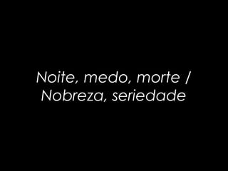 Noite, medo, morte / 
Nobreza, seriedade 
 