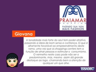 A tonalidade mais forte do azul tem poder atrativo, 
passando a ideia de bom senso e confiança. O que é 
altamente favorável ao empreendimento deste 
ramo, uma vez que os shoppings centers tem a 
função de atrair pessoas e estimular o consumismo. 
O vermelho neste caso pode não ser o 
predominante, mas, mesmo assim dá grande 
destaque ao logo, chamando bem a atenção de 
qualquer um que olhe. 
Giovana 
 
