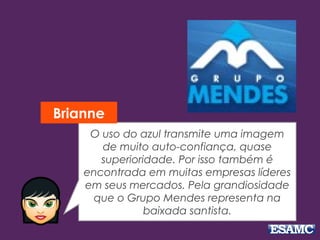O uso do azul transmite uma imagem 
de muito auto­confiança, 
quase 
superioridade. Por isso também é 
encontrada em muitas empresas líderes 
em seus mercados. Pela grandiosidade 
que o Grupo Mendes representa na 
baixada santista. 
Brianne 
 