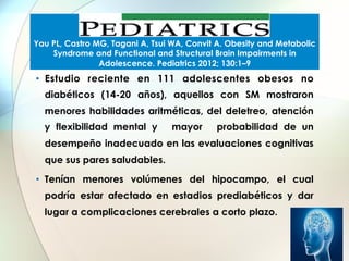Yau PL, Castro MG, Tagani A, Tsui WA, Convit A. Obesity and Metabolic
Syndrome and Functional and Structural Brain Impairments in
Adolescence. Pediatrics 2012; 130:1–9

•  Estudio reciente en 111 adolescentes obesos no
diabéticos (14-20 años), aquellos con SM mostraron
menores habilidades aritméticas, del deletreo, atención
y flexibilidad mental y

mayor

probabilidad de un

desempeño inadecuado en las evaluaciones cognitivas
que sus pares saludables.
•  Tenían menores volúmenes del hipocampo, el cual
podría estar afectado en estadios prediabéticos y dar
lugar a complicaciones cerebrales a corto plazo.

 