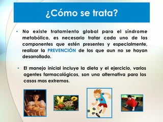 ¿Cómo se trata?
•  No existe tratamiento global para el síndrome
metabólico, es necesario tratar cada uno de los
componentes que estén presentes y especialmente,
realizar la PREVENCIÓN de los que aun no se hayan
desarrollado.
•  El manejo inicial incluye la dieta y el ejercicio, varios
agentes farmacológicos, son una alternativa para los
casos mas extremos.

 