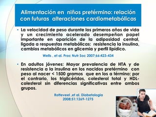 Alimentación en niños pretérmino: relación
con futuras alteraciones cardiometabólicas
•  La velocidad de peso durante los primeros años de vida
y un crecimiento acelerado desempeñan papel
importante en aparición de la adiposidad central,
ligada a respuestas metabólicas: resistencia la insulina,
cambios metabólicos en glicemia y perfil lipídico.
Wells , et al. Proc Nutr Soc 2007;66:423-434

•  En adultos jóvenes: Mayor prevalencia de HTA y de
resistencia a la insulina en los nacidos pretérmino con
peso al nacer < 1500 gramos que en los a término; por
el contrario, los triglicéridos, colesterol total y HDLcolesterol sin diferencias significativas entre ambos
grupos.
Rotteveel ,et al. Diabetologia
2008;51:1269-1275

 