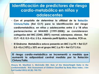Identificación de predictores de riesgo
cardio-metabólico en niños y
adolescentes
•  Con el propósito de determinar la utilidad de la Relación
Cintura/Talla (Rel Ci/T) para la identificación del riesgo
cardiometabólico, en niños y adolescentes entre 5 y 18 años
pertenecientes al NHANES (1999-2008); se consideraron
categorías del IMC (OMS, 2007): normal, sobrepeso, obesos. Rel
Ci/T: <0,5; 0,5-<0,6; ≥ 0,6. Además perfil lipídico, insulina, PCR-us.
•  El Sindrome Metabólico estuvo presente en IMC ≥ p.95 + Rel Ci/T
0,5-<0,6 (10%) y 32% en el grupo IMC ≥ p.95 + Rel Ci/T ≥ 0,6.

El riesgo cardio-metabólico se incrementó a medida que
aumentó la adiposidad central medida por la Relación
Cintura/Talla.
Khoury	
   M,	
   Manlhiot	
   C,	
   McCrindle	
   BW.	
   Role	
   of	
   the	
   Waist/Heigth	
   RaJo	
   in	
   the	
  
Cardiometabolic	
   	
  Risk	
  Assessment	
  of	
  Children	
  Classiﬁed	
  by	
  Body	
  Mass	
  Index.	
  J	
  Am	
  
Coll	
  Cardiol	
  2013;	
  62	
  (8):	
  742-­‐751	
  

 
