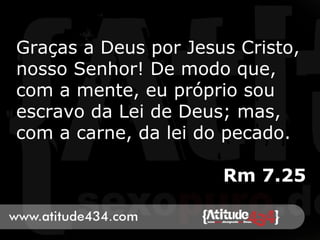 Graças a Deus por Jesus Cristo,
nosso Senhor! De modo que,
com a mente, eu próprio sou
escravo da Lei de Deus; mas,
com a carne, da lei do pecado.
Rm 7.25
 
