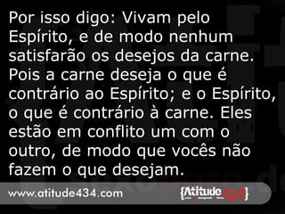 Por isso digo: Vivam pelo
Espírito, e de modo nenhum
satisfarão os desejos da carne.
Pois a carne deseja o que é
contrário ao Espírito; e o Espírito,
o que é contrário à carne. Eles
estão em conflito um com o
outro, de modo que vocês não
fazem o que desejam.
 