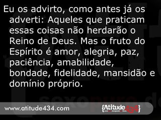 Eu os advirto, como antes já os
adverti: Aqueles que praticam
essas coisas não herdarão o
Reino de Deus. Mas o fruto do
Espírito é amor, alegria, paz,
paciência, amabilidade,
bondade, fidelidade, mansidão e
domínio próprio.
 