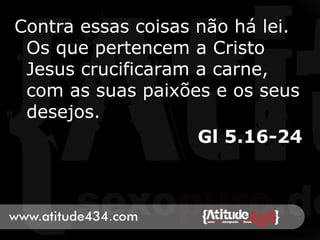 Contra essas coisas não há lei.
Os que pertencem a Cristo
Jesus crucificaram a carne,
com as suas paixões e os seus
desejos.
Gl 5.16-24
 