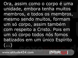 Ora, assim como o corpo é uma
unidade, embora tenha muitos
membros, e todos os membros,
mesmo sendo muitos, formam
um só corpo, assim também
com respeito a Cristo. Pois em
um só corpo todos nós fomos
batizados em um único Espírito
(...)
 