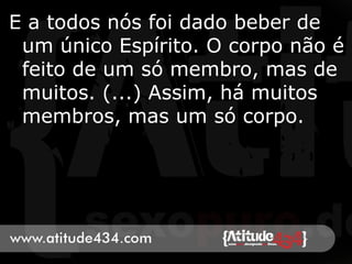E a todos nós foi dado beber de
um único Espírito. O corpo não é
feito de um só membro, mas de
muitos. (...) Assim, há muitos
membros, mas um só corpo.
 