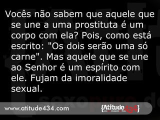 Vocês não sabem que aquele que
se une a uma prostituta é um
corpo com ela? Pois, como está
escrito: "Os dois serão uma só
carne". Mas aquele que se une
ao Senhor é um espírito com
ele. Fujam da imoralidade
sexual.
 