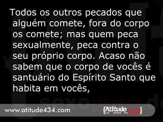 Todos os outros pecados que
alguém comete, fora do corpo
os comete; mas quem peca
sexualmente, peca contra o
seu próprio corpo. Acaso não
sabem que o corpo de vocês é
santuário do Espírito Santo que
habita em vocês,
 