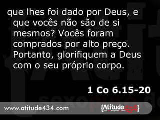 que lhes foi dado por Deus, e
que vocês não são de si
mesmos? Vocês foram
comprados por alto preço.
Portanto, glorifiquem a Deus
com o seu próprio corpo.
1 Co 6.15-20
 