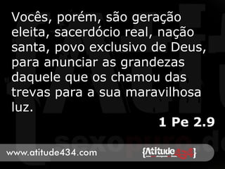 Vocês, porém, são geração
eleita, sacerdócio real, nação
santa, povo exclusivo de Deus,
para anunciar as grandezas
daquele que os chamou das
trevas para a sua maravilhosa
luz.
1 Pe 2.9
 
