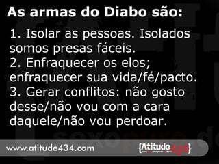 As armas do Diabo são:
1. Isolar as pessoas. Isolados
somos presas fáceis.
2. Enfraquecer os elos;
enfraquecer sua vida/fé/pacto.
3. Gerar conflitos: não gosto
desse/não vou com a cara
daquele/não vou perdoar.
 