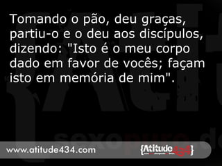 Tomando o pão, deu graças,
partiu-o e o deu aos discípulos,
dizendo: "Isto é o meu corpo
dado em favor de vocês; façam
isto em memória de mim".
 