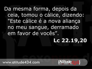 Da mesma forma, depois da
ceia, tomou o cálice, dizendo:
"Este cálice é a nova aliança
no meu sangue, derramado
em favor de vocês”.
Lc 22.19,20
 