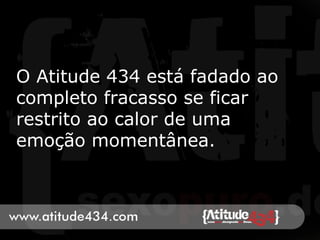 O Atitude 434 está fadado ao
completo fracasso se ficar
restrito ao calor de uma
emoção momentânea.
 